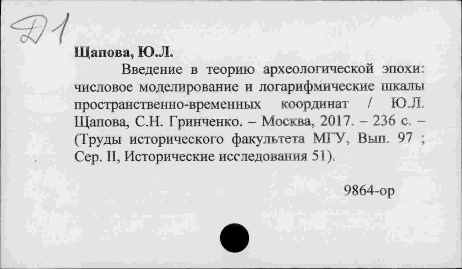 ﻿Щапова, ЮЛ
Введение в теорию археологической эпохи: числовое моделирование и логарифмические шкалы пространственно-временных координат / Ю,Л. Щапова, С.Н. Гринченко. - Москва, 2017, - 236 с. -(Труды исторического факультета МГУ, Вып, 97 ; Сер. II, Исторические исследования 51).
9864-ор